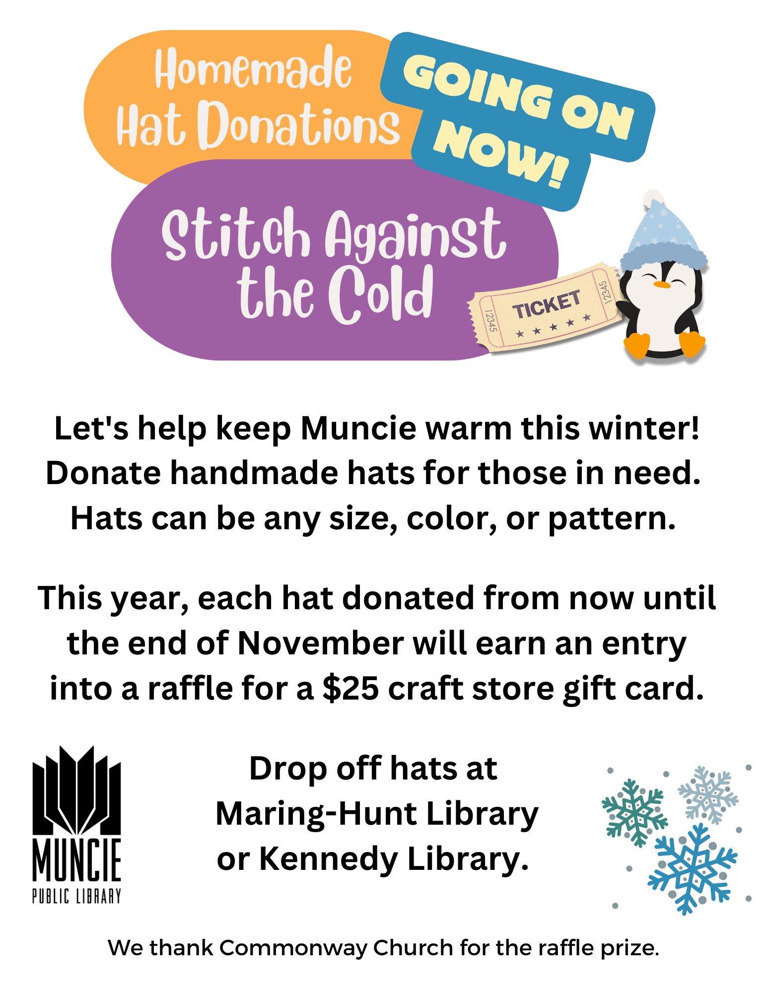 Stitch Agains the Cold. Homemade Hat Donations going on now. Help keep Muncie warm this winter. Donate handmade hats for those in need. Hats can be any size, color, or pattern. This year, each hat donated from now until the end of November will earn an entry into a raffle for a $25 craft store gift card. Drop off hats at Maring-Hunt Library or Kennedy Library.