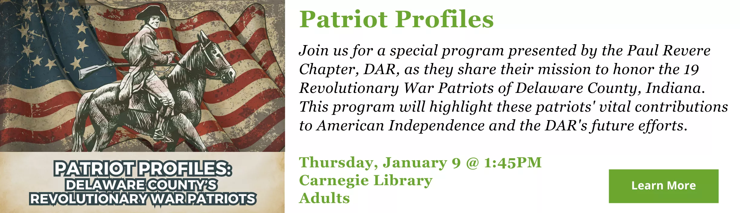 Join us for a special program presented by the Paul Revere Chapter, DAR, as they share their mission to honor the 19 Revolutionary War Patriots of Delaware County, Indiana. This program will highlight these patriots&#039; vital contributions to American Independence and the DAR&#039;s future efforts. Thursday, January 9 @ 1:45PM Carnegie Library Adults