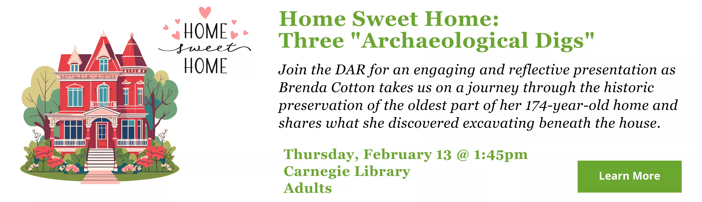 Home Sweet Home:  Three &quot;Archaeological Digs.&quot; Join the DAR for an engaging and reflective presentation as Brenda Cotton takes us on a journey through the historic preservation of the oldest part of her 174-year-old home and shares what she discovered excavating beneath the house.  CA-Meeting Room Thursday, February 13, 2025 1:45pm - 2:45pm Adults