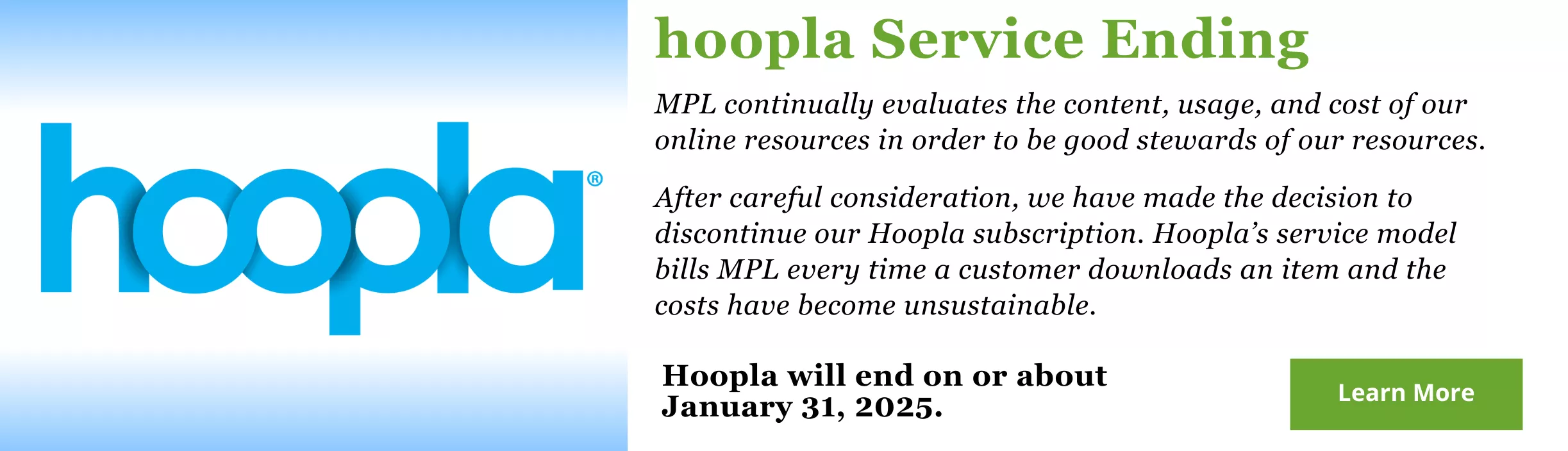 MPL continually evaluates the content, usage, and cost of our online resources in order to be good stewards of our resources. After careful consideration, we have made the decision to discontinue our Hoopla subscription. Hoopla’s service model bills MPL every time a customer downloads an item and the costs have become unsustainable. Hoopla will end on or about January 31, 2025.