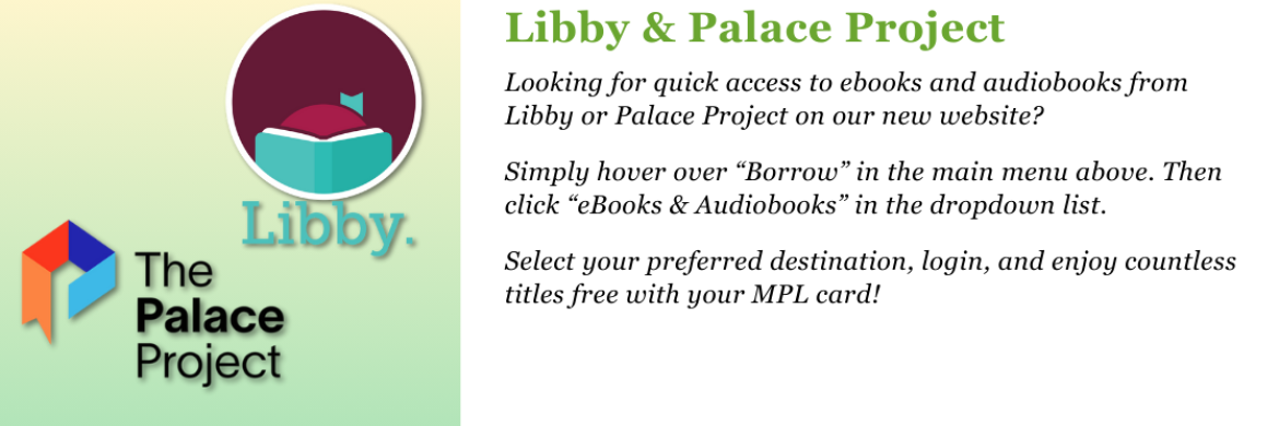 Libby & Palace Project. Looking for quick access to ebooks and audiobooks from Libby or Palace Project on our new website?   Simply hover over “Borrow” in the main menu above. Then click “ebooks & Audiobooks” in the dropdown list.  Select your preferred destination, login, and enjoy countless titles free with your MPL card! 