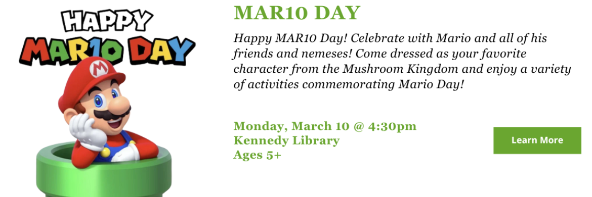 Happy MAR10 Day! Celebrate with Mario and all of his friends and nemeses! Come dressed as your favorite character from the Mushroom Kingdom and enjoy a variety of activities commemorating Mario Day! Monday, March 10 @ Kennedy Library, 4:30pm. Ages 5 and up.