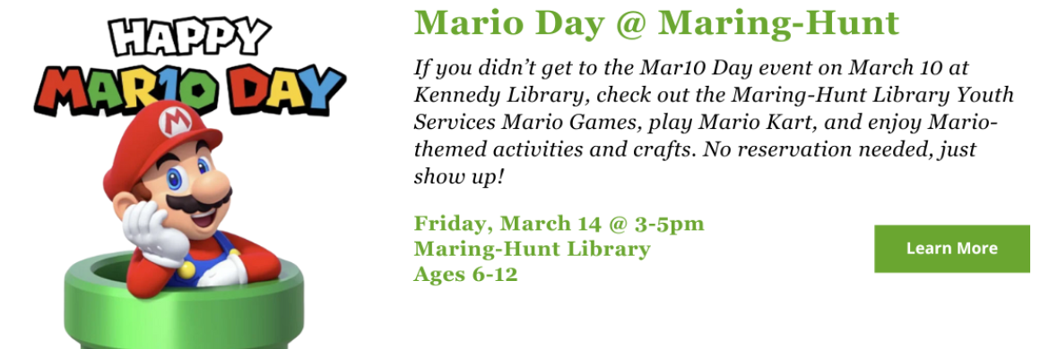 If you didn’t get to the Mar10 Day event on March 10 at Kennedy Library (or if you did attend but you want more Mario fun) check out the Maring-Hunt Library Youth Services Mario Games on Friday, March 14 from 3-5pm. Kids, ages 6-12, can play Mario Cart and enjoy Mario-themed activities and crafts. No reservation needed, just show up!